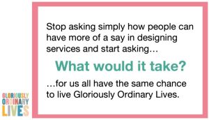 A slide with a pink border and the Gloriously Ordinary Lives logo, posing the question: "Stop asking simply how people can have more of a say in designing services and start asking… What would it take? …for us all have the same chance to live Gloriously Ordinary Lives."